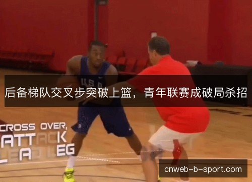 后备梯队交叉步突破上篮，青年联赛成破局杀招
